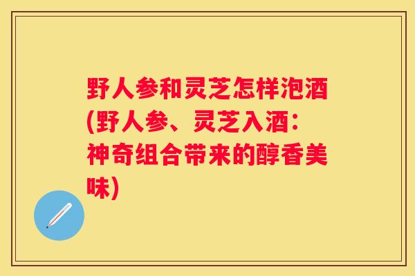 野人参和灵芝怎样泡酒(野人参、灵芝入酒：神奇组合带来的醇香美味)