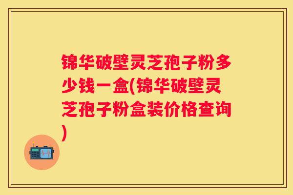 锦华破壁灵芝孢子粉多少钱一盒(锦华破壁灵芝孢子粉盒装价格查询)