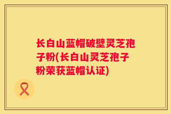 长白山蓝帽破壁灵芝孢子粉(长白山灵芝孢子粉荣获蓝帽认证)