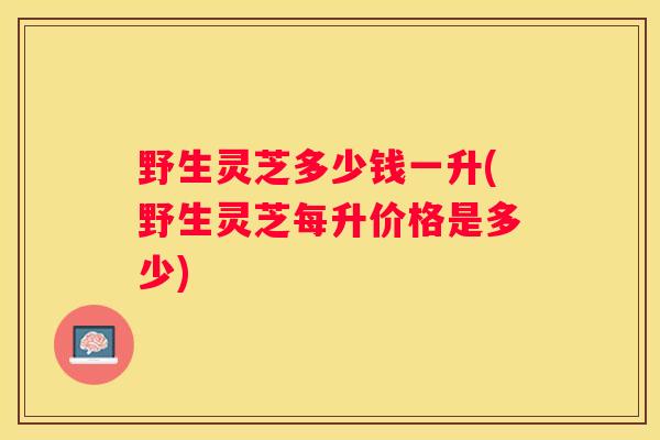 野生灵芝多少钱一升(野生灵芝每升价格是多少)