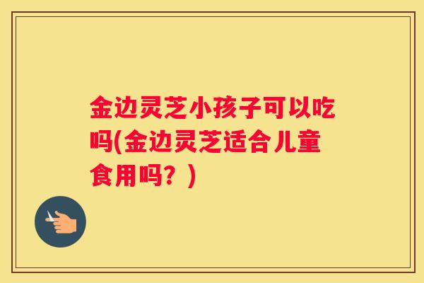 金边灵芝小孩子可以吃吗(金边灵芝适合儿童食用吗？)