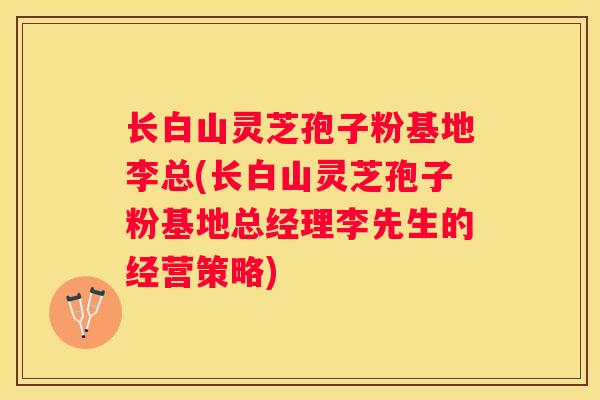 长白山灵芝孢子粉基地李总(长白山灵芝孢子粉基地总经理李先生的经营策略) 长白山灵芝孢子粉基地李总(长白山灵芝孢子粉基地总经理李先生的经营策略)