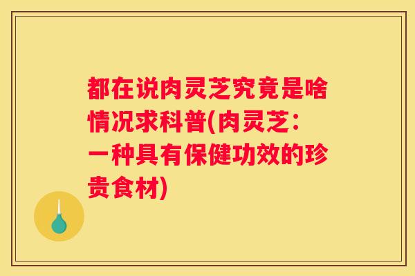 都在说肉灵芝究竟是啥情况求科普(肉灵芝：一种具有保健功效的珍贵食材)