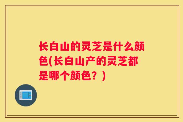 长白山的灵芝是什么颜色(长白山产的灵芝都是哪个颜色？)