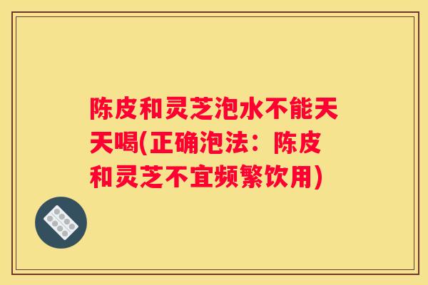 陈皮和灵芝泡水不能天天喝(正确泡法：陈皮和灵芝不宜频繁饮用)