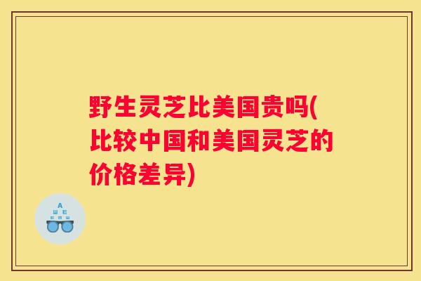 野生灵芝比美国贵吗(比较中国和美国灵芝的价格差异)