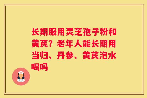 长期服用灵芝孢子粉和黄芪？老年人能长期用当归、丹参、黄芪泡水喝吗