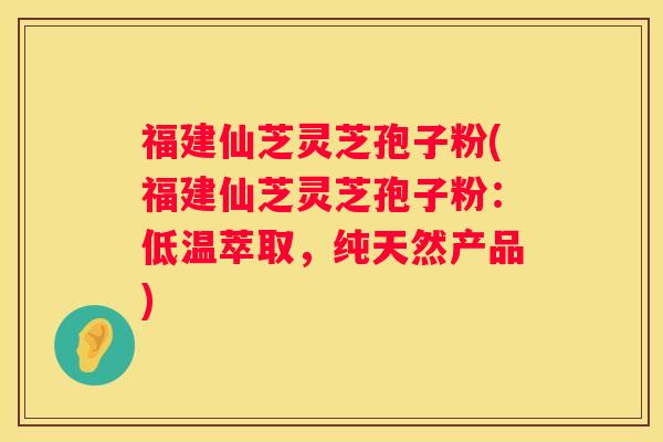 福建仙芝灵芝孢子粉(福建仙芝灵芝孢子粉：低温萃取，纯天然产品)
