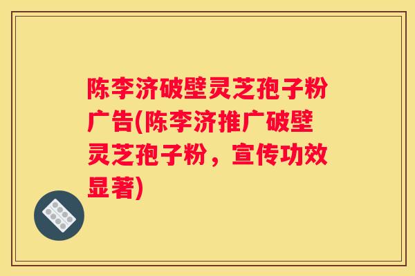 陈李济破壁灵芝孢子粉广告(陈李济推广破壁灵芝孢子粉，宣传功效显著)