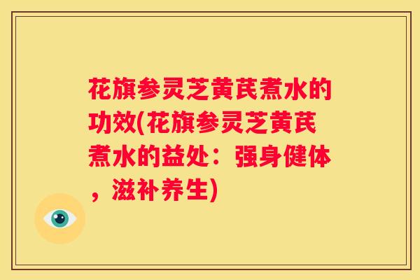 花旗参灵芝黄芪煮水的功效(花旗参灵芝黄芪煮水的益处：强身健体，滋补养生)