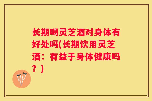 长期喝灵芝酒对身体有好处吗(长期饮用灵芝酒：有益于身体健康吗？)