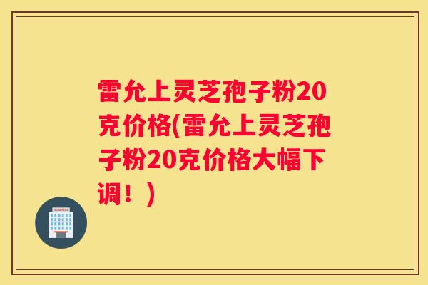 雷允上灵芝孢子粉20克价格(雷允上灵芝孢子粉20克价格大幅下调！)