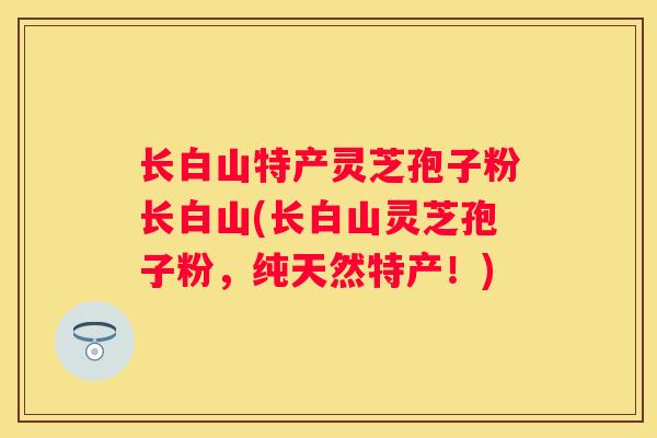 长白山特产灵芝孢子粉长白山(长白山灵芝孢子粉，纯天然特产！)