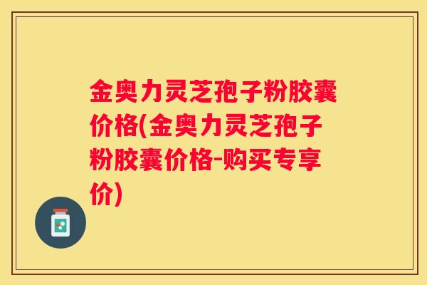 金奥力灵芝孢子粉胶囊价格(金奥力灵芝孢子粉胶囊价格-购买专享价) 金奥力灵芝孢子粉胶囊价格(金奥力灵芝孢子粉胶囊价格-购买专享价)