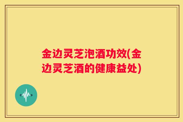 金边灵芝泡酒功效(金边灵芝酒的健康益处)