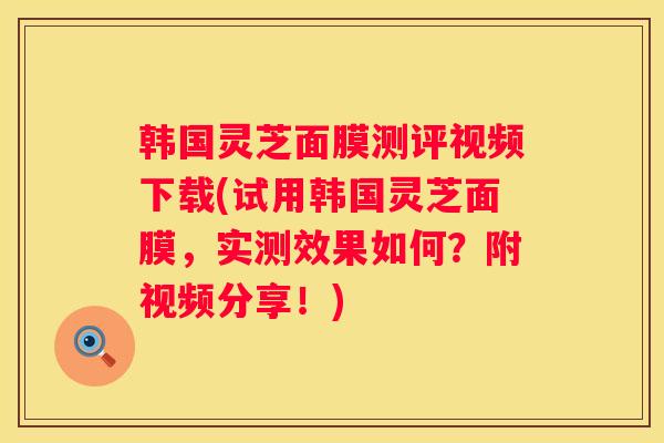 韩国灵芝面膜测评视频下载(试用韩国灵芝面膜，实测效果如何？附视频分享！)