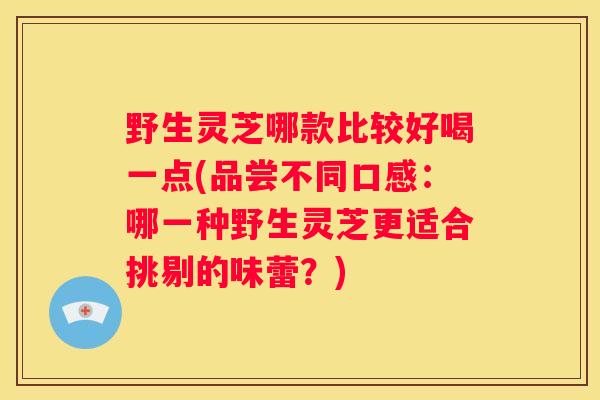 野生灵芝哪款比较好喝一点(品尝不同口感：哪一种野生灵芝更适合挑剔的味蕾？)