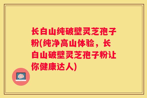 长白山纯破壁灵芝孢子粉(纯净高山体验，长白山破壁灵芝孢子粉让你健康达人)