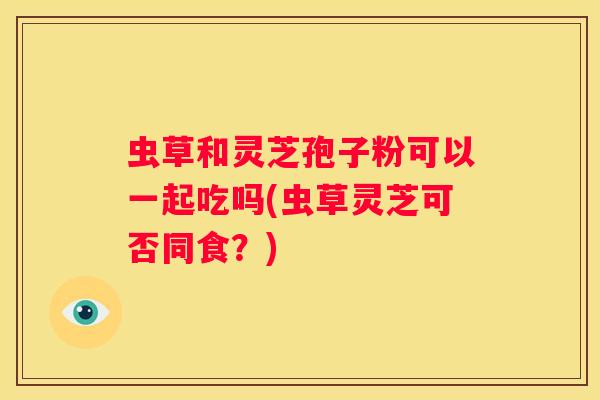 虫草和灵芝孢子粉可以一起吃吗(虫草灵芝可否同食？)