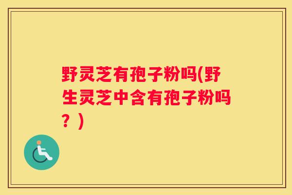 野灵芝有孢子粉吗(野生灵芝中含有孢子粉吗？)