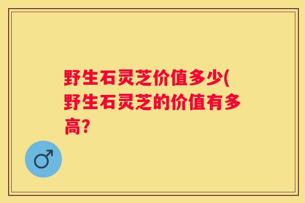 野生石灵芝价值多少(野生石灵芝的价值有多高？