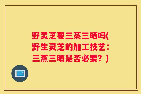 野灵芝要三蒸三晒吗(野生灵芝的加工技艺：三蒸三晒是否必要？)