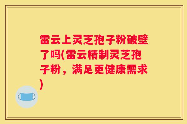 雷云上灵芝孢子粉破壁了吗(雷云精制灵芝孢子粉，满足更健康需求)