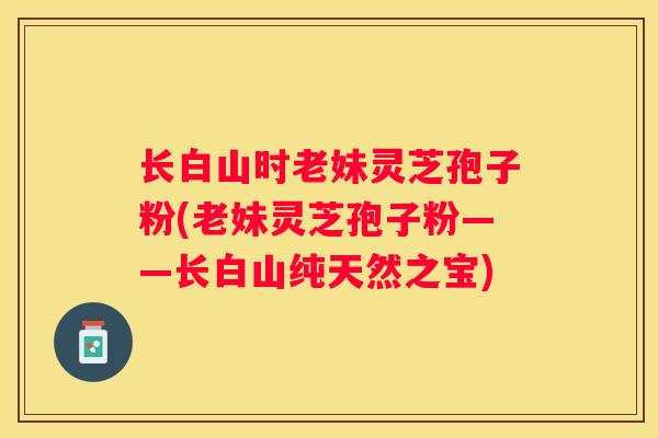 长白山时老妹灵芝孢子粉(老妹灵芝孢子粉——长白山纯天然之宝)