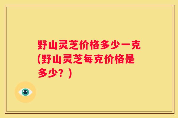 野山灵芝价格多少一克(野山灵芝每克价格是多少？)