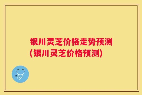 银川灵芝价格走势预测(银川灵芝价格预测)