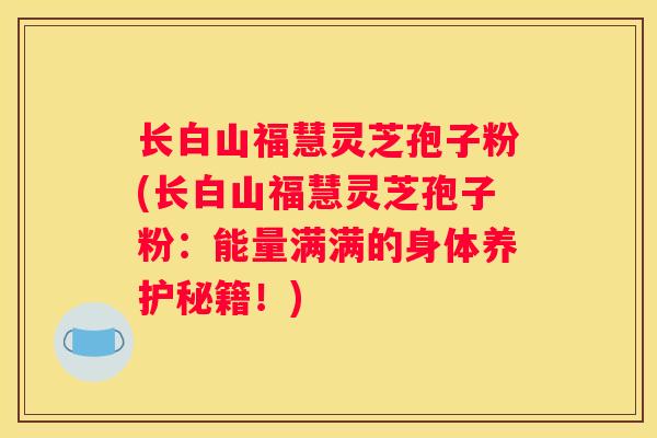 长白山福慧灵芝孢子粉(长白山福慧灵芝孢子粉：能量满满的身体养护秘籍！)