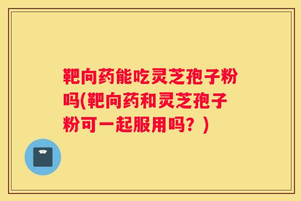 靶向药能吃灵芝孢子粉吗(靶向药和灵芝孢子粉可一起服用吗？)