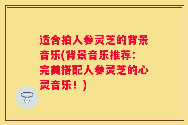 适合拍人参灵芝的背景音乐(背景音乐推荐：完美搭配人参灵芝的心灵音乐！)