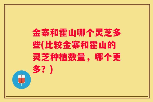 金寨和霍山哪个灵芝多些(比较金寨和霍山的灵芝种植数量，哪个更多？)