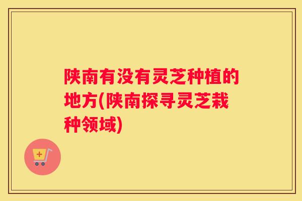 陕南有没有灵芝种植的地方(陕南探寻灵芝栽种领域)
