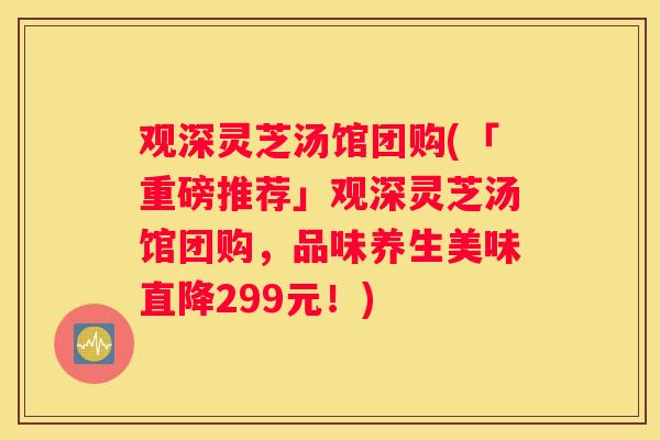 观深灵芝汤馆团购(「重磅推荐」观深灵芝汤馆团购，品味养生美味直降299元！)