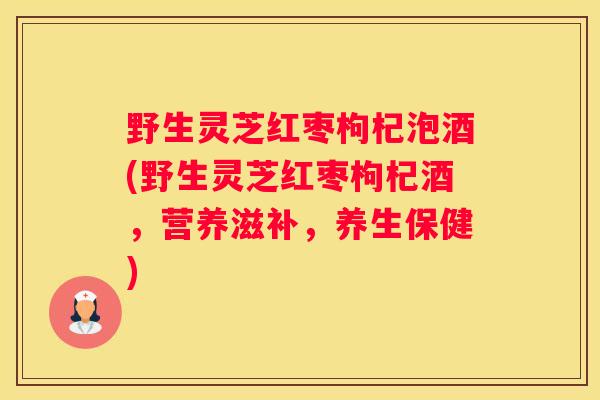 野生灵芝红枣枸杞泡酒(野生灵芝红枣枸杞酒，营养滋补，养生保健)