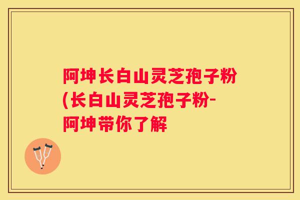 阿坤长白山灵芝孢子粉(长白山灵芝孢子粉-阿坤带你了解