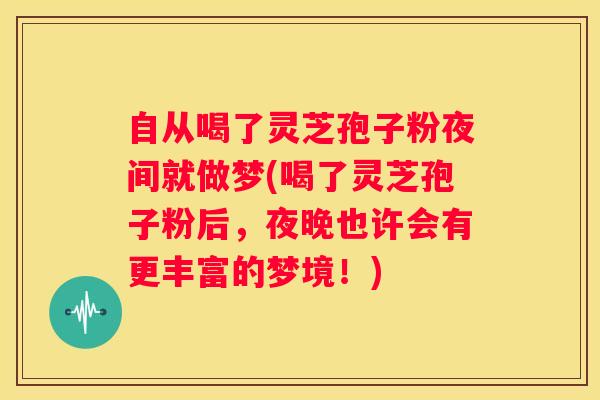 自从喝了灵芝孢子粉夜间就做梦(喝了灵芝孢子粉后，夜晚也许会有更丰富的梦境！)