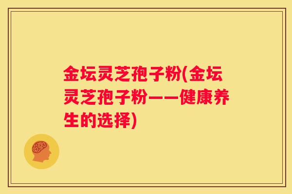 金坛灵芝孢子粉(金坛灵芝孢子粉——健康养生的选择)