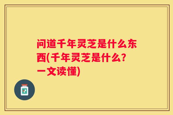 问道千年灵芝是什么东西(千年灵芝是什么？一文读懂)