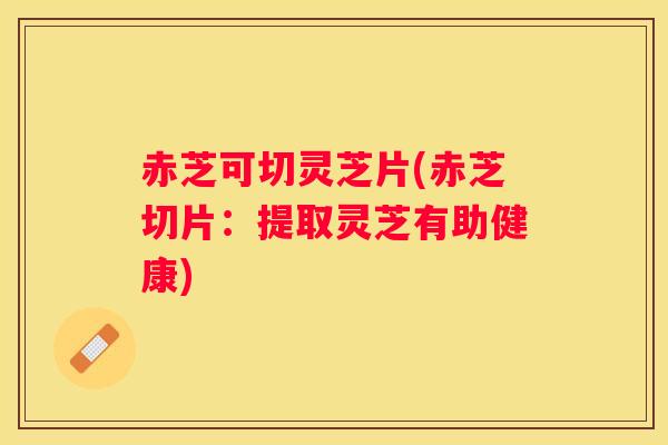 赤芝可切灵芝片(赤芝切片：提取灵芝有助健康)