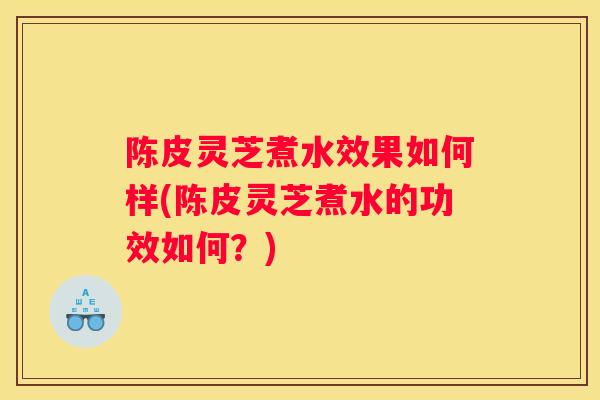 陈皮灵芝煮水效果如何样(陈皮灵芝煮水的功效如何？)