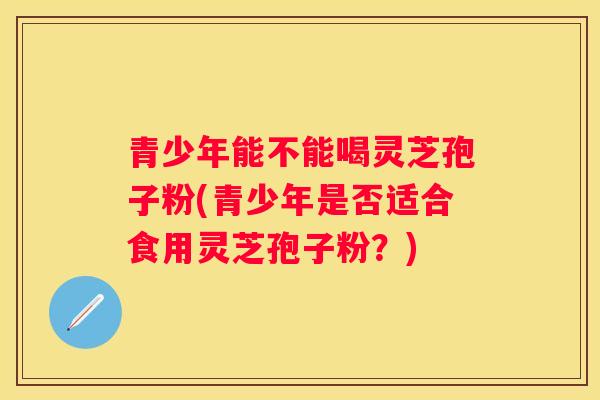 青少年能不能喝灵芝孢子粉(青少年是否适合食用灵芝孢子粉？)