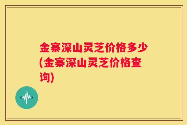 金寨深山灵芝价格多少(金寨深山灵芝价格查询)