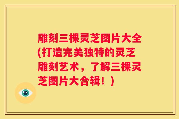 雕刻三棵灵芝图片大全(打造完美独特的灵芝雕刻艺术，了解三棵灵芝图片大合辑！)