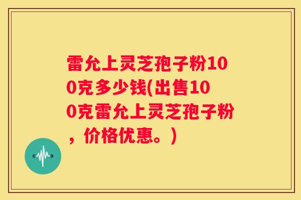 雷允上灵芝孢子粉100克多少钱(出售100克雷允上灵芝孢子粉，价格优惠。)