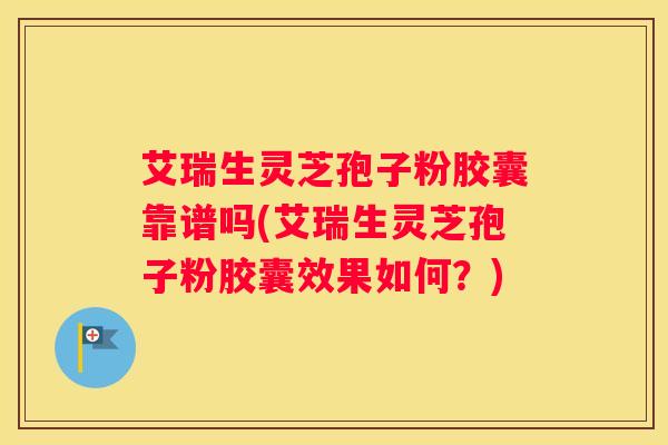 艾瑞生灵芝孢子粉胶囊靠谱吗(艾瑞生灵芝孢子粉胶囊效果如何？)