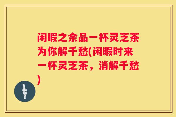 闲暇之余品一杯灵芝茶为你解千愁(闲暇时来一杯灵芝茶，消解千愁)