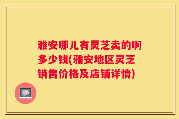 雅安哪儿有灵芝卖的啊多少钱(雅安地区灵芝销售价格及店铺详情)
